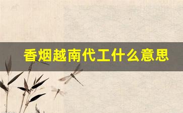 香烟越南代工什么意思-越南代工和云霄代工哪个好