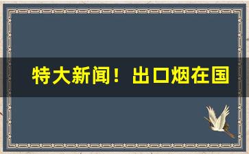 特大新闻！出口烟在国内买得到吗“耳后风生”